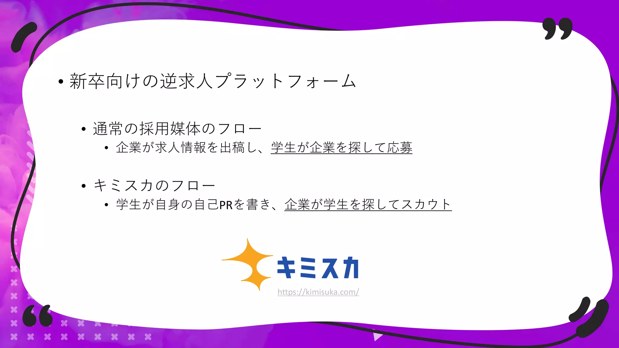 • 新卒向けの逆求人プラットフォーム
• 通常の採用媒体のフロー
• 企業が求人情報を出稿し、学生が企業を探して応募
• キミスカのフロー
• 学生が自身の自己PRを書き、企業が学生を探してスカウト
https://kimisuka.com/
 