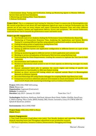 3 | P a g e Shuvam’s Resume
3. Environment Setup, Tuning and Verification, Setting up Monitoring Agents to Monitor Different
Servers Stats and Services Simulation.
4. Mentoring and Helping Other Team Members.
5. Release Verification
Project Brief: This is a component level testing for Selection Project in macys.com & bloomingdales.com.
We record script flow or test direct API and implement logical use cases to execute Performance test. We
execute set of test cases on every release and report Transaction Response Time and other different
Transaction statistics, System and Applications Metrics, Errors and exceptions. We execute Endurance,
Load and Stress Test to unearth the performance issues and bottle necks.
Project specific engagements:
 Test Results and errors Analysis, finding the Performance Issues & Bottlenecks, Reporting.
 Monitoring of Transactions Response Time, Analyzing the Applications and System Metrics,
Tuning GC, scanning different log files using splunk & method level analysis using Dynatrace.
 Finding breaking points of application during Stress Test.
 Recording and customization of scripts.
 Setting up different System and Application configuration in different Servers as a part of test
pre-condition.
 Setting up monitoring agent in different servers to fetch application and systems stats
 Mocking or service virtualization of third party Web Services using NetOcean tool.
 Understanding the Client Requirements, creating the scenario to replicate the Test Case & their
executions.
 Documentation and Confluence work.
 Worked on Operational email system to test it’s load capacity on delivering messages via email,
push or sms
 Execute automated batch jobs to optimize the search engine and testing of specific new
enhancement or functionality i.e. JIRA new feature testing
 Worked on direct services/API testing which are exposed outside Macy’s & Bloomingdales
Network via Website Gateway
 Recorded NativeApp API using Charles debugger for scripting Mobile App flows/use cases
 Comparison of services inbetween physical environment to cloud environment such as Microsoft
Azure & GCP (PaaS) with monitoring technology such as Grafana & Stackdriver.
Project: WDC/DAL PERF E2E testing
Client: Macys.com
Organization: Cognizant (Contractor)
Domain: E-commerce
Duration: July 2019 – January 31st,2020 Team Size: 5 to 7
Technologies: NetStorm, NetOcean, NetCloud, Advance Rest-Client, Fiddler, FileZilla, DynaTrace,
C, Shell scripting, Tibco, Cache, JBOSS, NodeJs, DB2, Oracle, Cassandra, Linux, F5-LTM & ASM VIP,
Splunk & Dynatrace, Jenkins
Environments: DAL & WDC PERF
Project Name: WDC/DAL PERF in Macys
Client: Macy's
Generic Engagements:
1. Test Cases Execution (Load phase wise tests), Test Results Analysis and reporting, Debugging,
fixing & reporting Issues and Throughput adjustment as per production scenario.
2. Test Data Preparation, Scenario Creation, Enhancements, Debugging and Fixing.
 