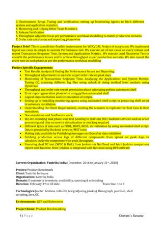 4 | P a g e Shuvam’s Resume
3. Environment Setup, Tuning and Verification, setting up Monitoring Agents to fetch different
system and application statistics.
4. Mentoring and Helping Other Team Members.
5. Release Verification
6. Throughput adjustments as per performance workload modelling to match production scenario
7. Order rate calculation and reporting phase wise
Project Brief: This is a multi-tier flexible environment for WDC/DAL Project of macys.com. We implement
logical use cases in scripts to execute Performance test. We execute set of test cases on every release and
report Transaction Response Time, System and Applications Metrics. We execute Load Phasewise Test to
unearth the performance issues and to achieve throughput as per production scenario. We also report the
order rate on each phase as per the performance workload modelling
Project Specific Engagements:
 Test Results Analysis & finding the Performance Issues and Reporting.
 Throughput adjustments in scenario as per order rate on peak days
 Monitoring of Transactions Response Time, Analyzing the Applications and System Metrics,
Tuning GC, scanning different log files using splunk & doing method level analysis using
Dynatrace.
 Throughput and order rate report generation phase wise using python automated shell
 Error report generation phase wise using python automated shell
 Logical implementation and customization of scripts.
 Setting up or installing monitoring agents using automated shell script or preparing shell script
to automate installation.
 Understanding the Client Requirements, creating the scenario to replicate the Test Case & their
executions.
 Documentation and Confluence work.
 We are executing load phase wise test pointing to real time MST backend services such as order
processing and thus no service virtualization or mocking required
 Different types of data such as POOL, BOPS, BOSS, etc validation by using automated shell script.
Data is provided by Backend services/MST team
 Making data available by Publishing messages on tibco after data validation
 Fetching production access logs of different components from splunk on peak days to
calculate/study the component wise peak throughput
 Executing dual DC test (WDC & DAL) from Jenkins via NetCloud and fetch Jenkins comparison
report with baseline. Note: Jenkins is integrated with Netcloud using HPI software
Current Organization: Yantriks India (December, 2016 to January 31st, 2020)
Project: Product Benchmark
Client: Yantriks In-house
Organization: Yantriks India
Domain: E-commerce inventory, availability, sourcing & scheduling
Duration: February 3rd to till date Team Size: 1 to 3
Technologies:Jmeter, Grafana, influxdb, telegraf(using jolokia), flamegraph, postman, shell
scripting, Java, GC
Environments: GCP and Kubernetes
Project Name: Product Benchmarking
 