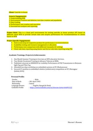 5 | P a g e Shuvam’s Resume
Client: Yantriks in-house
Generic Engagements:
1. Understanding NFR
2. Environment Creation and deletion, test data creation and population
3. Data Caching
4. Performance test creation and execution
5. Executed test analysis and reporting
Project Brief: This is a cloud perf environment for testing yantriks in house product API based on
different client NFR to provide certain data and anaylse performance for recommendations to clients
based on NFR
Project Specific Engagements:
 End to end setup of respective product for performance recommendations
 Scalability testing and resource management or allocation
 Performance test comparison with different Cassandra GC settings
 Client side data reporting using Jmeter and Server side data reporting using TIG
Academic Trainings, Projects & Achievements:
1. One Month Summer Training in Core Java at HPE education Services.
2. Two Weeks Vocational Training in Advance Telecom at BSNL
3. Published a Journal on IJIREEICE for visibility Performance of FSO Transmission in Between
light Fog and Thin Fog
4. Attended two days workshop on embedded systems at IIT, Bhubaneswar
5. Secured 4th position in embedded robotics (embetronix) competition at IIT, Kharagpur
(kshitij 2016)
Personal Profile:
Gender : Male
Date of Birth : 28th April 1995
Nationality : Indian
Language Known : English, Bengali & Hindi
LinkedIn Profile : https://www.linkedin.com/in/shuvam-dutta-b4a891122
 