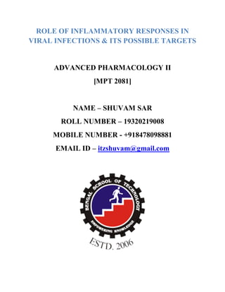 ROLE OF INFLAMMATORY RESPONSES IN
VIRAL INFECTIONS & ITS POSSIBLE TARGETS
ADVANCED PHARMACOLOGY II
[MPT 2081]
NAME – SHUVAM SAR
ROLL NUMBER – 19320219008
MOBILE NUMBER - +918478098881
EMAIL ID – itzshuvam@gmail.com
 