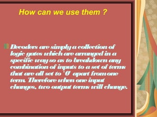 How can we use them ? 
Decoders are simply a collection of 
logic gates which are arranged in a 
specific way so as to breakdown any 
combination of inputs to a set of terms 
that are all set to '0' apart from one 
term. Therefore when one input 
changes, two output terms will change. 
 