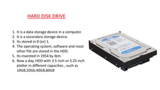 HARD DISK DRIVE
1. It is a data storage device in a computer.
2. It is a secondary storage device.
3. Its stored in 0 (or) 1.
4. The operating system, software and most
other file are stored in the HDD.
5. Its invented in 1954 by ibm.
6. Now a day, HDD with 3.5 inch or 5.25 inch
platter in different capacities , such as
10GB,20Gb,40GB,80GB
 