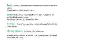 Track:The HDD is divided into number of concentric circlues called
tracks.
Circular path in sector is called track.
Sector: Data storage area in one track multiple divided into the
multiple block is called sector.
Each sector can have 512 bytes of the data.
Cylinder : A set of corresponding tracks in all sides of a hard disk is
called cylinder.
Storage capacity: Its having a formula shown
storage capacity-number of cylinder's tracks per cylinder* sector per
tracks bytes per sector.
 