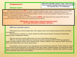 2003 оноос хойшH5N1 шувууны томуу гэрийн тэжээвэр
          Эпидемиологи                                      болон нүүдлийн шувуудын дунд гарсан улс орон (2008
                                                                    оны 8 дугаар сарын 15-ны байдлаар)
          Шувуун сүрэгт
       2003 оны сүүлчийг хүртэл НРАI нь гэрийн тэжээвэр шувуудын сүрэгт ховор тохиолдох өвчин гэж үзэж байв.
Шувууны томуугийн эдгээр эпизоотын дийлэнхи нь европ, америк тивд бүртгэгджээ. дэгдэлтийн дийлэнхи нь
газарзүйн хувьд хязгаарлагдмал хүрээнд тархсан бөгөөд 5 дэгдэлт нь хэд хэдэн фермийг хамарсан бол зөвхөн нэг
эпизоот нь л хэд хэдэн улс орныг хамарчээ.
        Өмнөх бүх дэгдэлттийн аль нь ч 2004 оны азийн А/Н5N1/ дэд хэвшинжийн дэд хэвшинжийн вирүсээр
үүсгэгдсэн шувууны томуугийн дэгдэлтийн хэмжээнд хүрээгүй байна .

                          НРАI дэгдэлт нь одоог хүртэл томуугийн вирүсийн зөвхөн
                               н5, н7 дэд хэвшинжийн омгуудаар сэдээгджээ.


          2003 оны сүүлчийг хүртэл ,

          НРАI дэгдэлтүүд нь өвчтэй шувууг буюу тийм шувууны махыг хууль бусаар худалдсан буюу хулгайгаар
    хил давуулсан,
          Хүний (жуулчин, цагаачин г.м.) нүүдэл суудалтай холбоотойгоор вирүсийг санамсаргүй механикаар
    дамжуулснаар халдварласан байлаа.

          2003 оны сүүлчийн хагасаас НРАI дэгдэлт цоо шинэ төрхтэй болж эхэлсэн юм.
          2003 оны 12 дугаар сараас 2004 оны 2 дугаар сар хүртэлх хугацаанд А/Н5N1/ НРАIV-ээр сэдээгдсэн
    гэрийн тэжээвэр шувууны эпизоот БНСУ, Вьетнам, Япон, Тайланд, Кампучи, Лаос, Индонез, БНХАУ зэрэг Зүүн
    болон Зүүн өмнөд Азийн олон оронд тархсан билээ.

           Энэ эпизоотыг таслан зогсоох гэсэн оролдлогууд олигтой амжилтанд хүрсэнгүй. Тахалт тархалтыг таслан
    зогсоох зорилгоор дээр дурьдсан улс орнуудад 150 сая гаруй гэрийн тэжээвэр шувуудыг устгасан боловч Н5N1
    вирүс нь одоог хүртэл Индонез, Вьетнамын бараг бүх дэвсгэр нутаг, Кампучи, Тайланд, Лаос, БНХАУ-ын зарим
    хэсэгт нутагшмал тархалттай гэж үзэж байна.


                                                                                                                 21
 
