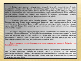 3. Саадыг давж дамжин халдварласан томуугийн вирүсийн хемагглютининий эсийн
рецептортой наалдах хэсэг бүтцийн өөрчлөлтөнд ордог байна. Томуугийн вирүсийн эсийн
рецепторын молекул бүтцийн ялгааг дараах зурагт загварчлан үзүүлэв Шувууны томуугийн
вирүс нь сиалийн бүлэг α2-3 холбоогоор олигосахарид суурьтайгаа холбогдсон эсийн рецепторт
наалдах чадвар сайтай байх бөгөөд ийм рецептор нь шувууны эндодермийн гаралтай
(уушиг, гэдэсний дотор ханын) эпители (хучуур) эсүүдэд элбэг байдаг.

      4 Шувууны томуугийн вирүс ердийн нөхцөлд шувуудын амьсгалын болон хоол
боловсруулах замд бугшин орших хандлагатай байдаг нь үүгээр тайлбарлагдана.. Гэтэл хүний
томуугийн вирүс бол сиалийн бүлэг нь α2-6 холбоогоор холбогдсон эсийн рецепторт наалдах
идэвхи сайнтай байдаг. Ийм рецептор хүний амьсгалын замын цэлмэнт эпители эсүүдэд
хамгийн элбэг байдаг.

       5 Шувууны томуугийн вирүс хүнд шууд дамжин халдах идэвхи сул байгааг энэ үзэгдлээр
тайлбарлах хандлагатай байна. Гэхдээ хүний цагаан мөгөөрсөн хоолойн салст бүрхүүл нь хүний
томуугийн вирүсийн α2-6 холбоот рецептороос гадна бага хэмжээгээр шувууны томуугийн
вирүсийн (α2-3 холбоот) рецептор агуулдгийг олж тогтоожээ. Тахианы амьсгалын замд ч бас
бага хэмжээгээр хүний томуугийн вирүсийн рецептор байдаг ажээ.

      Энэ нь шувууны томуугийн вирүс хүнд хааяа халдварлах чадвартай байдгийн учиг
болж байгаа юм.

      6 Гахайн болон бөднө шувууны амьсгалын замын салст бүрхүүл томуугийн вирүсийн
хоёр төрлийн рецепторыг хоёуланг нь адилхан хэмжээгээр агуулдаг тул хоёр төрлийн
вирүсээр, өөрөөр хэлбэл хүний болон шувууны томуугийн вирүсүүдээр нэгэн зэрэг халдвар авах
боломжтой, ингэснээрээ томуугийн вирүсийн генүүд холилдож ре-ассортаци болох нөхцлийг
бүрдүүлдэг гэж үздэг байна
                                                                                             7
 