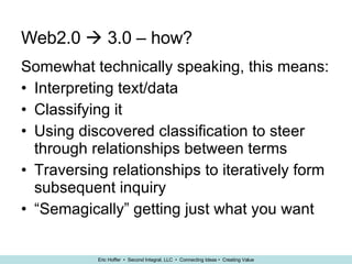 Web2.0    3.0 – how? Somewhat technically speaking, this means: Interpreting text/data Classifying it Using discovered classification to steer through relationships between terms Traversing relationships to iteratively form subsequent inquiry “ Semagically” getting just what you want 