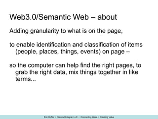 Web3.0/Semantic Web – about Adding granularity to what is on the page,  to enable identification and classification of items (people, places, things, events) on page –  so the computer can help find the right pages, to grab the right data, mix things together in like terms... 