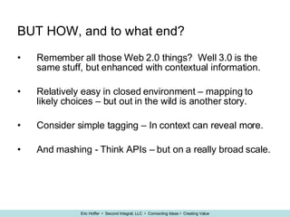 BUT HOW, and to what end? Remember all those Web 2.0 things?  Well 3.0 is the same stuff, but enhanced with contextual information. Relatively easy in closed environment – mapping to likely choices – but out in the wild is another story. Consider simple tagging – In context can reveal more. And mashing -  Think APIs – but on a really broad scale. 