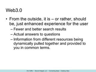 Web3.0  From the outside, it is – or rather, should be, just enhanced experience for the user Fewer and better search results Actual answers to questions Information from different resources being dynamically pulled together and provided to you in common terms. 
