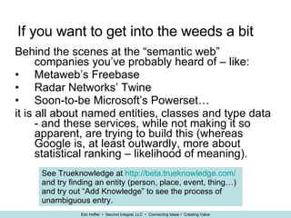 If you want to get into the weeds a bit Behind the scenes at the “semantic web” companies you’ve probably heard of – like: Metaweb’s Freebase Radar Networks’ Twine Soon-to-be Microsoft’s Powerset… it is all about named entities, classes and type data - and these services, while not making it so apparent, are trying to build this (whereas Google is, at least outwardly, more about statistical ranking – likelihood of meaning). See Trueknowledge at  http://beta.trueknowledge.com/  and try finding an entity (person, place, event, thing…) and try out “Add Knowledge” to see the process of unambiguous entry.   