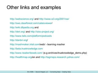 Other links and examples http://webscience.org/  and  http://www.w3.org/2001/sw/ http:// sws.clearforest.com/calaisviewer /   http://wiki.dbpedia.org  and  http://deri.org/  and  http://sioc-project.org/ http://www.talis.com/platform/podcasts http:// danbri.org /   http:// mashmaker.intel.com /web/  - learning masher http:// beta.trueknowledge.com http://www.readwriteweb.com/  (e.g archives/trueknowledge_demo.php) http:// healthmap.org /en  and  http:// tagmaps.research.yahoo.com / 