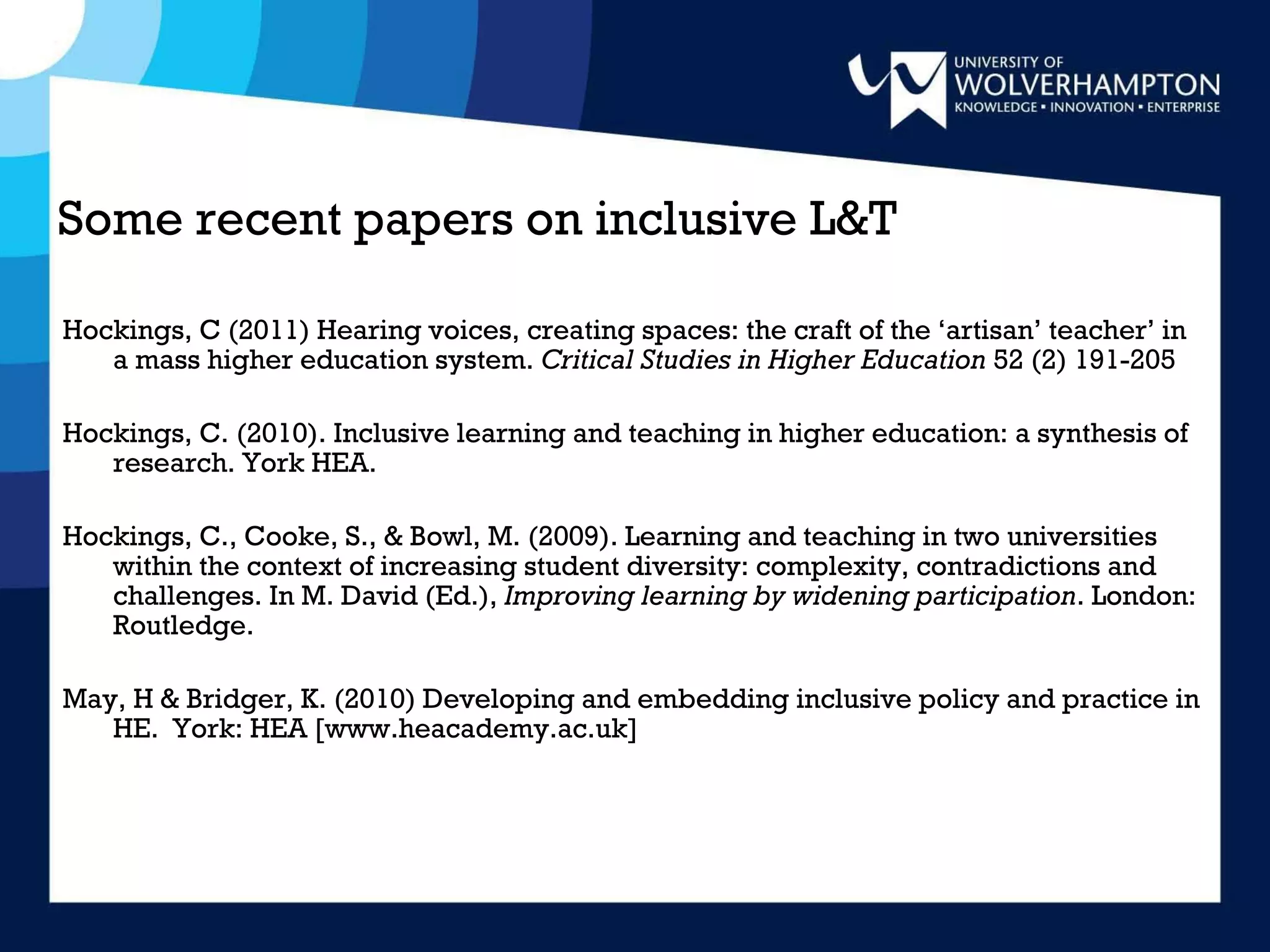 Some recent papers on inclusive L&T  Hockings, C (2011) Hearing voices, creating spaces: the craft of the ‘artisan’ teacher’ in a mass higher education system.  Critical Studies in Higher Education  52 (2) 191-205 Hockings, C. (2010). Inclusive learning and teaching in higher education: a synthesis of research. York HEA.  Hockings, C., Cooke, S., & Bowl, M. (2009). Learning and teaching in two universities within the context of increasing student diversity: complexity, contradictions and challenges. In M. David (Ed.),  Improving learning by widening participation . London: Routledge. May, H & Bridger, K. (2010) Developing and embedding inclusive policy and practice in HE.  York: HEA [www.heacademy.ac.uk] 