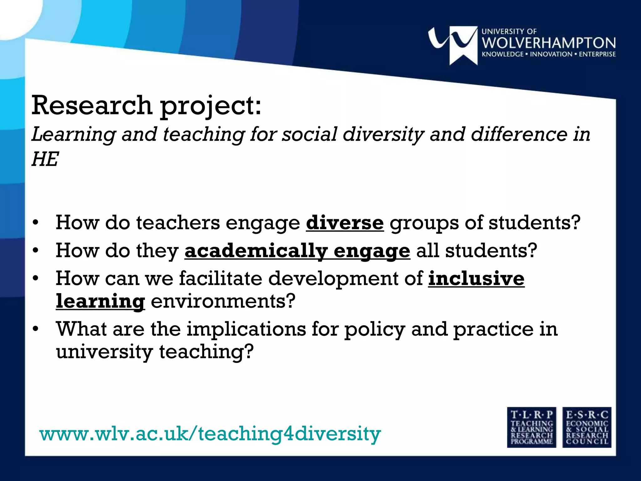 Research project: Learning and teaching for social diversity and difference in HE How do teachers engage  diverse  groups of students? How do they  academically engage  all students? How can we facilitate development of  inclusive learning  environments? What are the implications for policy and practice in university teaching?  www.wlv.ac.uk/teaching4diversity 