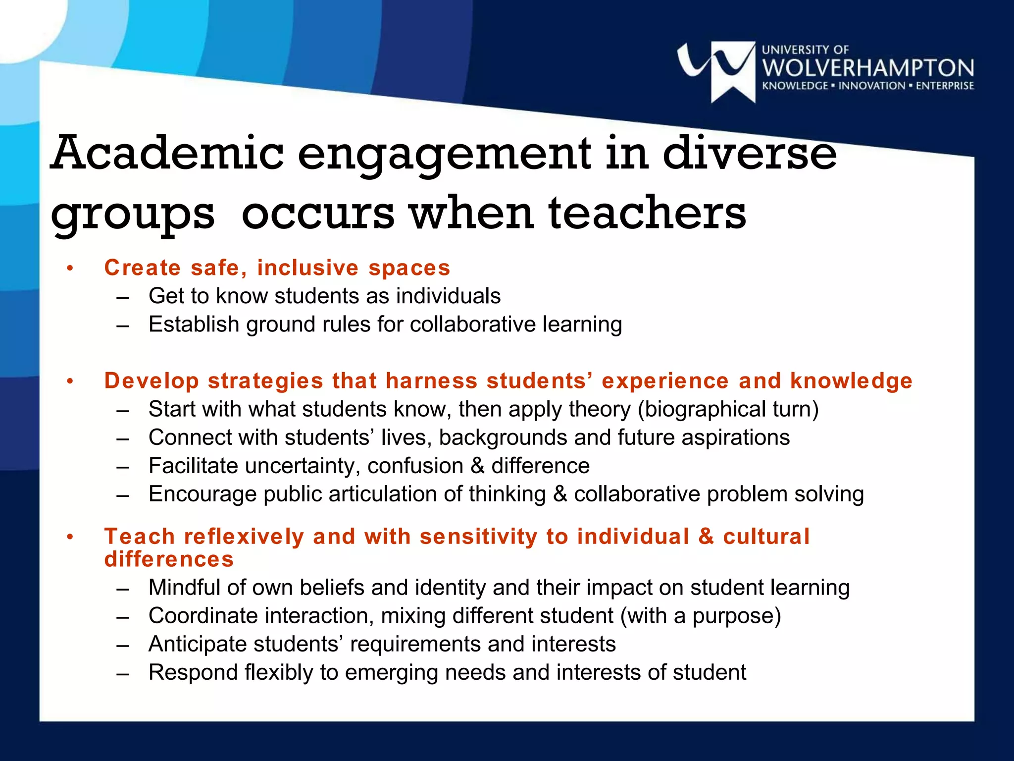 Academic engagement in diverse groups  occurs when teachers Create safe, inclusive spaces Get to know students as individuals Establish ground rules for collaborative learning Develop strategies that harness students’ experience and knowledge Start with what students know, then apply theory (biographical turn)  Connect with students’ lives, backgrounds and future aspirations Facilitate uncertainty, confusion & difference Encourage public articulation of thinking & collaborative problem solving Teach reflexively and with sensitivity to individual & cultural differences Mindful of own beliefs and identity and their impact on student learning Coordinate interaction, mixing different student (with a purpose) Anticipate students’ requirements and interests Respond flexibly to emerging needs and interests of student 