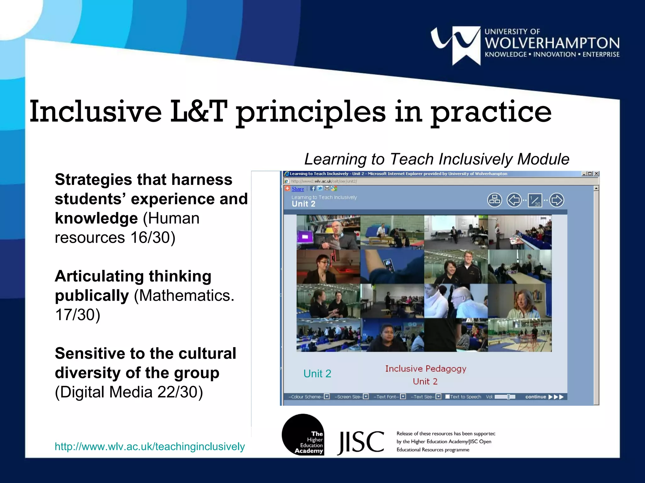 Inclusive L&T principles in practice Unit 2 Strategies that harness students’ experience and knowledge  (Human resources 16/30) Articulating thinking publically  (Mathematics. 17/30) Sensitive to the cultural diversity of the group  (Digital Media   22/30) http://www.wlv.ac.uk/teachinginclusively Learning to Teach Inclusively Module 