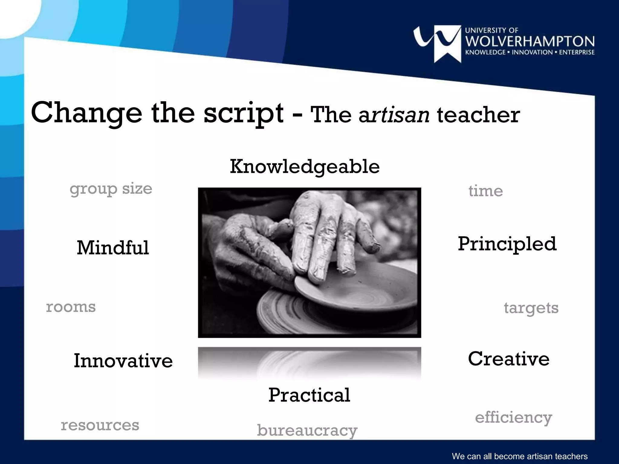 Change the script -  The a rtisan  teacher group size bureaucracy  rooms resources time targets efficiency We can all become artisan teachers Knowledgeable Mindful Practical Innovative Creative Principled 