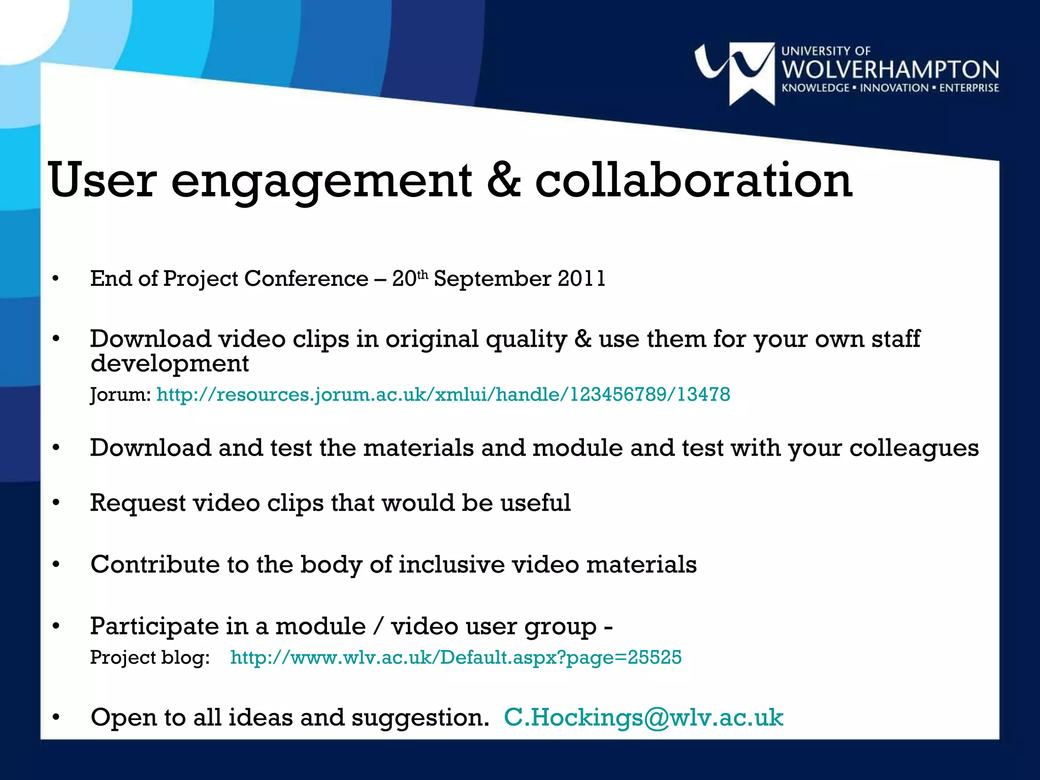 User engagement & collaboration End of Project Conference – 20 th  September 2011 Download video clips in original quality & use them for your own staff development  Jorum:  http://resources.jorum.ac.uk/xmlui/handle/123456789/13478 Download and test the materials and module and test with your colleagues Request video clips that would be useful Contribute to the body of inclusive video materials Participate in a module / video user group - Project blog:  http://www.wlv.ac.uk/Default.aspx?page=25525 Open to all ideas and suggestion.  [email_address] 
