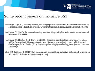 Some recent papers on inclusive L&T  Hockings, C (2011) Hearing voices, creating spaces: the craft of the ‘artisan’ teacher’ in a mass higher education system.  Critical Studies in Higher Education  52 (2) 191-205 Hockings, C. (2010). Inclusive learning and teaching in higher education: a synthesis of research. York HEA.  Hockings, C., Cooke, S., & Bowl, M. (2009). Learning and teaching in two universities within the context of increasing student diversity: complexity, contradictions and challenges. In M. David (Ed.),  Improving learning by widening participation . London: Routledge. May, H & Bridger, K. (2010) Developing and embedding inclusive policy and practice in HE.  York: HEA [www.heacademy.ac.uk] 