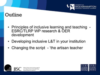 Outline Principles of inclusive learning and teaching  - ESRC/TLRP WP research & OER development Developing inclusive L&T in your institution Changing the script  - ‘the artisan teacher 