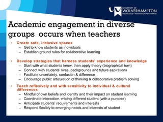 Academic engagement in diverse groups  occurs when teachers Create safe, inclusive spaces Get to know students as individuals Establish ground rules for collaborative learning Develop strategies that harness students’ experience and knowledge Start with what students know, then apply theory (biographical turn)  Connect with students’ lives, backgrounds and future aspirations Facilitate uncertainty, confusion & difference Encourage public articulation of thinking & collaborative problem solving Teach reflexively and with sensitivity to individual & cultural differences Mindful of own beliefs and identity and their impact on student learning Coordinate interaction, mixing different student (with a purpose) Anticipate students’ requirements and interests Respond flexibly to emerging needs and interests of student 