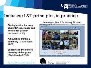 Inclusive L&T principles in practice Unit 2 Strategies that harness students’ experience and knowledge  (Human resources 16/30) Articulating thinking publically  (Mathematics. 17/30) Sensitive to the cultural diversity of the group  (Digital Media   22/30) http://www.wlv.ac.uk/teachinginclusively Learning to Teach Inclusively Module 
