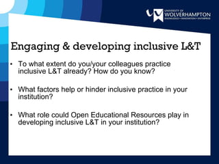 To what extent do you/your colleagues practice inclusive L&T already? How do you know? What factors help or hinder inclusive practice in your institution? What role could Open Educational Resources play in developing inclusive L&T in your institution? Engaging & developing inclusive L&T 
