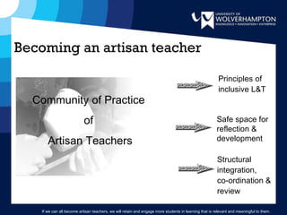 Principles of inclusive L&T Safe space for reflection & development Structural integration,  co-ordination & review Community of Practice  of  Artisan Teachers Becoming an artisan teacher If we can all become artisan teachers, we will retain and engage more students in learning that is relevant and meaningful to them. 