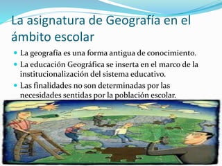 La asignatura de Geografía en el
ámbito escolar
La geografía es una forma antigua de conocimiento.
La educación Geográfica se inserta en el marco de la
institucionalización del sistema educativo.
Las finalidades no son determinadas por las
necesidades sentidas por la población escolar.