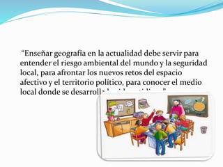 “Enseñar geografía en la actualidad debe servir para
entender el riesgo ambiental del mundo y la seguridad
local, para afrontar los nuevos retos del espacio
afectivo y el territorio político, para conocer el medio
local donde se desarrolla la vida cotidiana”