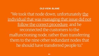48￼
OLD VIEW: BLAME
"We took that node down, unfortunately the
individual that was managing that issue did not
follow the correct procedure, and he
reconnected the customers to the
malfunctioning node, rather than transferring
them to the nine other redundant nodes that
he should have transferred people to."
 