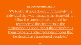 52￼
OLD VIEW: COUNTERFACTUALS
"We took that node down, unfortunately the
individual that was managing that issue did not
follow the correct procedure, and he
reconnected the customers to the
malfunctioning node, rather than transferring
them to the nine other redundant nodes that
he should have transferred people to."
 