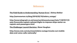 72￼72￼
References
The Field Guide to Understanding 'Human Error', Sidney Dekker
http://samnewman.io/blog/2016/02/10/telstra_outage/
http://www.telegraph.co.uk/news/worldnews/europe/italy/11267617/C
osta-Concordia-captain-saluted-Giglio-to-impress-ships-waiter-ex-
captain-and-passengers.html
The Challenger Launch Decision, Diane Vaughan
http://www.cnet.com/au/news/telstra-outage-knocks-out-mobile-
data-and-voice-calls-nationally/
 