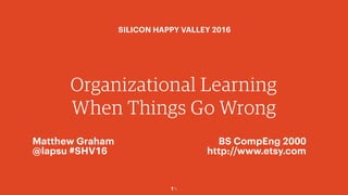 1￼
Organizational Learning
When Things Go Wrong
Matthew Graham
@lapsu #SHV16
BS CompEng 2000
http://www.etsy.com
SILICON HAPPY VALLEY 2016
 