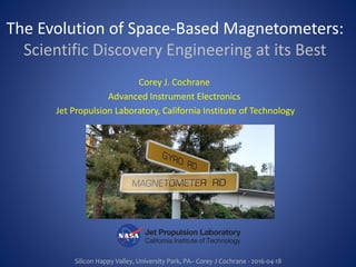 Silicon Happy Valley, University Park, PA– Corey J Cochrane - 2016-04-18
The Evolution of Space-Based Magnetometers:
Scientific Discovery Engineering at its Best
Corey J. Cochrane
Advanced Instrument Electronics
Jet Propulsion Laboratory, California Institute of Technology
 