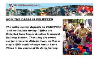HOW THE DABBA IS DELIVERED The entire system depends on TEAMWORK and meticulous timing. Tiffins are  Collected from homes & taken to nearest  Railway Station. Then they are sorted out for area-wise distributiuon, so that a  single tiffin could change hands 3 to 4  Times in the course of its daily journey. 