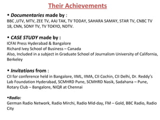 Documentaries  made by  :  BBC ,UTV, MTV, ZEE TV, AAJ TAK, TV TODAY, SAHARA SAMAY, STAR TV, CNBC TV 18, CNN, SONY TV, TV TOKYO, NDTV. CASE STUDY  made by :   ICFAI Press Hyderabad & Bangalore Richard Ivey School of Business – Canada Also, Included in a subject in Graduate School of Journalism University of California, Berkeley Invitations  from  :  CII for conference held in Bangalore, IIML, IIMA, CII Cochin, CII Delhi, Dr. Reddy’s Lab Foundation Hyderabad, SCMHRD Pune, SCMHRD Nasik, Sadahana – Pune, Rotary Club – Bangalore, NIQR at Chennai Radio:   German Radio Network, Radio Mirchi, Radio Mid-day, FM – Gold, BBC Radio, Radio City Their Achievements 