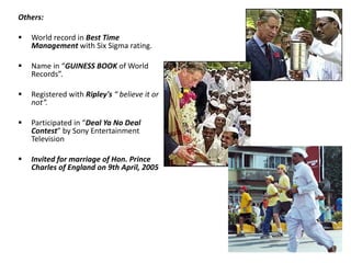 Others: World record in  Best Time Management   with Six Sigma rating. Name in “ GUINESS BOOK  of World Records”. Registered with  Ripley's  “ believe it or not”. Participated in “ Deal Ya No Deal Contest ” by Sony Entertainment Television Invited for marriage of Hon. Prince Charles of England on 9th April, 2005 