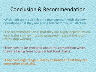 Conclusion & Recommendation With high team spirit & time management with the low operations cost they are giving full customer satisfaction. The recommendation is that they are highly dependent on local trains so they must be prepared in case if the local trains stop working. They have to be prepared about the competition which they are facing from hotels & fast food chains. They have high range publicity so based on that they can enter other cities also. 