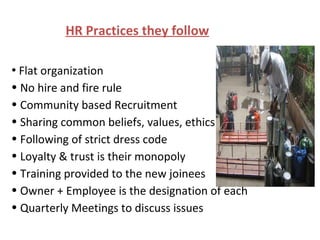 HR Practices they follow Flat organization No hire and fire rule Community based Recruitment  Sharing common beliefs, values, ethics Following of strict dress code Loyalty & trust is their monopoly Training provided to the new joinees Owner + Employee is the designation of each Quarterly Meetings to discuss issues 