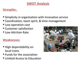 Strengths:   Simplicity in organization with Innovative service  Coordination, team spirit, & time management Low operation cost Customer satisfaction Low Attrition Rate Weaknesses: High dependability on local trains Funds for the association Limited Access to Education SWOT Analysis 