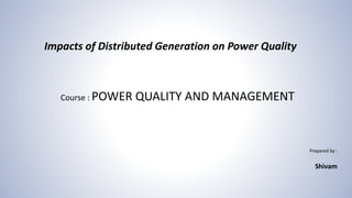 Course : POWER QUALITY AND MANAGEMENT
Prepared by :
Shivam
Impacts of Distributed Generation on Power Quality
 