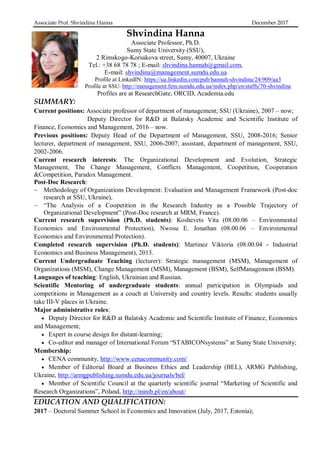 Associate Prof. Shvindina Hanna December 2017
Shvindina Hanna
Associate Professor, Ph.D.
Sumy State University (SSU),
2 Rimskogo-Korsakova street, Sumy, 40007, Ukraine
Tel.: +38 68 78 78 ; E-mail: shvindina.hannah@gmail.com,
E-mail: shvindina@management.sumdu.edu.ua
Profile at LinkedIN: https://ua.linkedin.com/pub/hannah-shvindina/24/909/aa3
Profile at SSU: http://management.fem.sumdu.edu.ua/index.php/en/staffs/70-shvindina
Profiles are at ResearchGate, ORCID, Academia.edu
SUMMARY:
Current positions: Associate professor of department of management, SSU (Ukraine), 2007 – now;
Deputy Director for R&D at Balatsky Academic and Scientific Institute of
Finance, Economics and Management, 2016 – now.
Previous positions: Deputy Head of the Department of Management, SSU, 2008-2016; Senior
lecturer, department of management, SSU, 2006-2007; assistant, department of management, SSU,
2002-2006.
Current research interests: The Organizational Development and Evolution, Strategic
Management, The Change Management, Conflicts Management, Coopetition, Cooperation
&Competition, Paradox Management.
Post-Doc Research:
 Methodology of Organizations Development: Evaluation and Management Framework (Post-doc
research at SSU, Ukraine),
 “The Analysis of a Coopetition in the Research Industry as a Possible Trajectory of
Organizational Development” (Post-Doc research at MRM, France).
Current research supervision (Ph.D. students): Koshevets Vita (08.00.06 – Environmental
Economics and Environmental Protection), Nwosu E. Jonathan (08.00.06 – Environmental
Economics and Environmental Protection).
Completed research supervision (Ph.D. students): Martinez Viktoria (08.00.04 - Industrial
Economics and Business Management), 2013.
Current Undergraduate Teaching (lecturer): Strategic management (MSM), Management of
Organizations (MSM), Change Management (MSM), Management (BSM), SelfManagement (BSM).
Languages of teaching: English, Ukrainian and Russian.
Scientific Mentoring of undergraduate students: annual participation in Olympiads and
competitions in Management as a couch at University and country levels. Results: students usually
take III-V places in Ukraine.
Major administrative roles:
 Deputy Director for R&D at Balatsky Academic and Scientific Institute of Finance, Economics
and Management;
 Expert in course design for distant-learning;
 Co-editor and manager of International Forum “STABICONsystems” at Sumy State University;
Membership:
 CENA community, http://www.cenacommunity.com/
 Member of Editorial Board at Business Ethics and Leadership (BEL), ARMG Publishing,
Ukraine, http://armgpublishing.sumdu.edu.ua/journals/bel/
 Member of Scientific Council at the quarterly scientific journal “Marketing of Scientific and
Research Organizations”, Poland, http://minib.pl/en/about/
EDUCATION AND QUALIFICATION:
2017 – Doctoral Summer School in Economics and Innovation (July, 2017, Estonia);
 