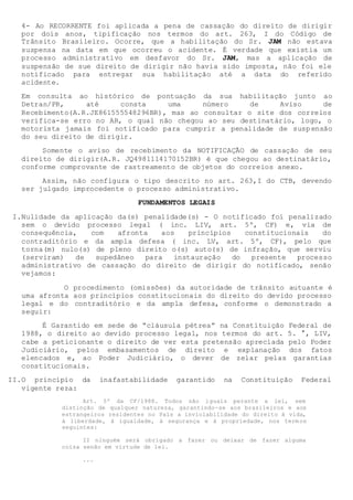 4- Ao RECORRENTE foi aplicada a pena de cassação do direito de dirigir
por dois anos, tipificação nos termos do art. 263, I do Código de
Trânsito Brasileiro. Ocorre, que a habilitação do Sr. JAM não estava
suspensa na data em que ocorreu o acidente. É verdade que existia um
processo administrativo em desfavor do Sr. JAM, mas a aplicação de
suspensão de sue direito de dirigir não havia sido imposta, não foi ele
notificado para entregar sua habilitação até a data do referido
acidente.
Em consulta ao histórico de pontuação da sua habilitação junto ao
Detran/PR, até consta uma número de Aviso de
Recebimento(A.R.JE861555548296BR), mas ao consultar o site dos correios
verifica-se erro no AR, o qual não chegou ao seu destinatário, logo, o
motorista jamais foi notificado para cumprir a penalidade de suspensão
do seu direito de dirigir.
Somente o aviso de recebimento da NOTIFICAÇÃO de cassação de seu
direito de dirigir(A.R. JQ4981114170152BR) é que chegou ao destinatário,
conforme comprovante de rastreamento de objetos do correios anexo.
Assim, não configura o tipo descrito no art. 263,I do CTB, devendo
ser julgado improcedente o processo administrativo.
FUNDAMENTOS LEGAIS
I.Nulidade da aplicação da(s) penalidade(s) - O notificado foi penalizado
sem o devido processo legal ( inc. LIV, art. 5º, CF) e, via de
consequência, com afronta aos princípios constitucionais do
contraditório e da ampla defesa ( inc. LV, art. 5º, CF), pelo que
torna(m) nulo(s) de pleno direito o(s) auto(s) de infração, que serviu
(serviram) de supedâneo para instauração do presente processo
administrativo de cassação do direito de dirigir do notificado, senão
vejamos:
O procedimento (omissões) da autoridade de trânsito autuante é
uma afronta aos princípios constitucionais do direito do devido processo
legal e do contraditório e da ampla defesa, conforme o demonstrado a
seguir:
É Garantido em sede de “cláusula pétrea” na Constituição Federal de
1988, o direito ao devido processo legal, nos termos do art. 5. °, LIV,
cabe a peticionante o direito de ver esta pretensão apreciada pelo Poder
Judiciário, pelos embasamentos de direito e explanação dos fatos
elencados e, ao Poder Judiciário, o dever de zelar pelas garantias
constitucionais.
II.O princípio da inafastabilidade garantido na Constituição Federal
vigente reza:
Art. 5º da CF/1988. Todos são iguais perante a lei, sem
distinção de qualquer natureza, garantindo-se aos brasileiros e aos
estrangeiros residentes no País a inviolabilidade do direito à vida,
à liberdade, à igualdade, à segurança e à propriedade, nos term os
seguintes:
II ninguém será obrigado a fazer ou deixar de fazer alguma
coisa senão em virtude de lei.
...
 