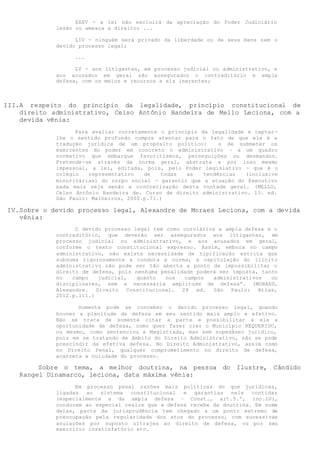 XXXV - a lei não excluirá da apreciação do Poder Judiciário
lesão ou ameaça a direito; ...
LIV - ninguém será privado da liberdade ou de seus bens sem o
devido processo legal;
...
LV - aos litigantes, em processo judicial ou administrativo, e
aos acusados em geral são assegurados o contraditório e ampla
defesa, com os meios e recursos a ela inerentes;
III.A respeito do princípio da legalidade, princípio constitucional de
direito administrativo, Celso Antônio Bandeira de Mello Leciona, com a
devida vênia:
Para avaliar corretamente o princípio da legalidade e captar-
lhe o sentido profundo cumpre atentar para o fato de que ele é a
tradução jurídica de um propósito político: o de submeter os
exercentes do poder em concreto o administrativo – a um quadro
normativo que embargue favoritismos, perseguições ou desmandos.
Pretende-se através da norma geral, abstrata e por isso mesmo
impessoal, a lei, editada, pois, pelo Poder Legislativo - que é o
colégio representativo de todas as tendências (inclusive
minoritárias) do corpo social - garantir que a atuação do Executivo
nada mais seja senão a concretização desta vontade geral. (MELLO,
Celso Antônio Bandeira de. Curso de direito administrativo. 13. ed.
São Paulo: Malheiros, 2000.p.71.)
IV.Sobre o devido processo legal, Alexandre de Moraes Leciona, com a devida
vênia:
O devido processo legal tem como corolários a ampla defesa e o
contraditório, que deverão ser assegurados aos litigantes, em
processo judicial ou administrativo, e aos acusados em geral,
conforme o texto constitucional expresso. Assim, embora no campo
administrativo, não exista necessidade de tipificação estrita que
subsuma rigorosamente a conduta a norma, a capitulação do ilícito
administrativo não pode ser tão aberta a ponto de impossibilitar o
direito de defesa, pois nenhuma penalidade poderá ser imposta, tanto
no campo judicial, quanto nos campos administrativos ou
disciplinares, sem a necessária amplitude de defesa”. (MORAES,
Alexandre. Direito Constitucional. 28 ed. São Paulo: Atlas,
2012.p.111.)
Somente pode se conceber o devido processo legal, quando
houver a plenitude de defesa em seu sentido mais amplo e efetivo.
Não se trata de somente citar a parte e possibilitar a ela a
oportunidade de defesa, como quer fazer crer o Município REQUERIDO,
ou mesmo, como sentenciou a Magistrada, mas sem supedâneo jurídico,
pois em se tratando de âmbito do Direito Administrativo, não se pode
prescindir da efetiva defesa. No Direito Administrativo, assim como
no Direito Penal, qualquer comprometimento no direito de defesa,
acarreta a nulidade do processo.
Sobre o tema, a melhor doutrina, na pessoa do Ilustre, Cândido
Rangel Dinamarco, leciona, data máxima vênia:
Em processo penal razões mais políticas do que jurídicas,
ligadas ao sistema constitucional e garantias nele contidas
(especialmente a da ampla defesa – Const., art.5.º, inc.LV),
conduzem ao especial realce que a defesa recebe da doutrina. Em nome
delas, parte da jurisprudência tem chegado a um ponto extremo de
preocupação pela regularidade dos atos do processo, com sucessivas
anulações por suposto ultrajes ao direito de defesa, ou por seu
exercício insatisfatório etc.
 