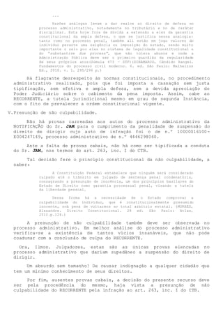 ...
Razões análogas levam a dar realce ao direito de defesa no
processo administrativo, notadamente no tributário e no de caráter
disciplinar. Esta hoje fora de dúvida a extensão a eles da garantia
constitucional da ampla defesa, o que se justifica nessa analogia:
tanto como no processo penal, também ali estão em jogo valores do
indivíduo perante uma exigência ou imposição do estado, sendo muito
importante o zelo por eles no sistema de legalidade constitucional e
do “substantive due process”, que não tolera abusos e onde a
Administração Pública deve ser o primeiro guardião da regularidade
de seus próprios atos(Súmula 473 – STF)(DINAMARCO, Cândido Rangel.
Fundamentos do processo civil moderno. 6. ed. São Paulo: Malheiros
Ed., 2010. v. 1. 295/296 p.)
Há flagrante desrespeito às normas constitucionais, no procedimento
administrativo realizado, pois que foi imposta a cassação sem justa
tipificação, sem efetiva e ampla defesa, sem a devida apreciação do
Poder Judiciário sobre o cabimento da pena imposta. Assim, cabe ao
RECORRENTE, a tutela jurisdicional mesmo em grau de segunda Instância,
com o fito de prevalecer a ordem constitucional vigente.
V.Presunção de não culpabilidade.
Não há provas carreadas aos autos do processo administrativo da
NOTIFICAÇÃO do Sr. JAM para o cumprimento da penalidade de suspensão do
direito de dirigir cujo auto de infração foi o de n.º 10000016100-
E004247149, processo administrativo de n.º 4446298060.
Ante a falta de provas cabais, não há como ser tipificada a conduta
do Sr. JAM, nos termos do art. 263, inc. I do CTB.
Tal decisão fere o princípio constitucional da não culpabilidade, a
saber:
A Constituição Federal estabelece que ninguém será considerado
culpado até o trânsito em julgado de sentença penal condenatória,
consagrando a presunção de inocência, um dos princípios basilares do
Estado de Direito como garantia processual penal, visando a tutela
da liberdade pessoal.
Dessa forma há a necessidade de o Estado comprovar a
culpabilidade do indivíduo, que é constitucionalmente presumido
inocente, sob pena de voltarmos ao total arbítrio estatal. (MORAES,
Alexandre. Direito Constitucional. 28 ed. São Paulo: Atlas,
2012.p.124.)
A presunção de não culpabilidade também deve ser observada no
processo administrativo. Em melhor análise do processo administrativo
verifica-se a existência de tantos vícios insanáveis, que não pode
coadunar com a conclusão de culpa do RECORRENTE.
Ora, Ilmos. Julgadores, estas são as únicas provas elencadas no
processo administrativo que dariam supedâneo a suspensão do direito de
dirigir.
Um absurdo sem tamanho! De causar indignação a qualquer cidadão que
tem um mínimo conhecimento de seus direitos.
Por fim, ausentes provas cabais, a decisão do presente recurso deve
ser pela procedência do mesmo, haja vista a presunção de não
culpabilidade do RECORRENTE pela infração ao art. 263, inc. I do CTB.
 