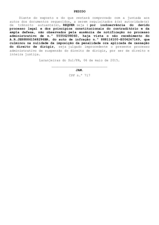 PEDIDO
Diante do exposto e do que restará comprovado com a juntada aos
autos dos documentos requeridos, a serem requisitados à(s) autoridade(s)
de trânsito autuante(s), REQUER seja ( por inobservância do devido
processo legal e dos princípios constitucionais do contraditório e da
ampla defesa, não observados pela ausência de notificação no processo
administrativo de n.º 55556298060, haja vista o não recebimento do
A.R.JE888861548296BR, do auto de infração n.º 888116100-E004247149, que
culminou na nulidade da imposição da penalidade ora aplicada de cassação
do direito de dirigir, seja julgado improcedente o presente processo
administrativo de suspensão do direito de dirigir, por ser de direito e
inteira justiça.
Laranjeiras do Sul/PR, 06 de maio de 2015.
_____________________________
JAM.
CPF n.º 717
 