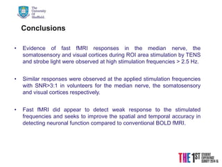 21/08/2015
Conclusions
• Evidence of fast fMRI responses in the median nerve, the
somatosensory and visual cortices during ROI area stimulation by TENS
and strobe light were observed at high stimulation frequencies > 2.5 Hz.
• Similar responses were observed at the applied stimulation frequencies
with SNR>3:1 in volunteers for the median nerve, the somatosensory
and visual cortices respectively.
• Fast fMRI did appear to detect weak response to the stimulated
frequencies and seeks to improve the spatial and temporal accuracy in
detecting neuronal function compared to conventional BOLD fMRI.
 