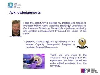21/08/2015
Acknowledgements
I gratefully acknowledge the sponsorship of the
Human Capacity Development Program in
Kurdistan Regional Government.
I take this opportunity to express my gratitude and regards to
Professor Martyn Paley/ Academic Radiology/ Department of
Cardiovascular Science for his exemplary guidance, monitoring
and constant encouragement throughout the course of this
study
Prof. Martyn Paley
Thank you very much to the
volunteers who participated in the
experiments we have carried out
under ethical permission from the
University.
 