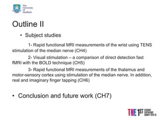 21/08/2015 © The University of Sheffield
Outline II
• Subject studies
1- Rapid functional MRI measurements of the wrist using TENS
stimulation of the median nerve (CH4)
2- Visual stimulation – a comparison of direct detection fast
fMRI with the BOLD technique (CH5)
3- Rapid functional MRI measurements of the thalamus and
motor-sensory cortex using stimulation of the median nerve. In addition,
real and imaginary finger tapping (CH6)
• Conclusion and future work (CH7)
 
